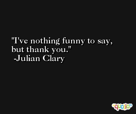 I've nothing funny to say, but thank you. -Julian Clary
