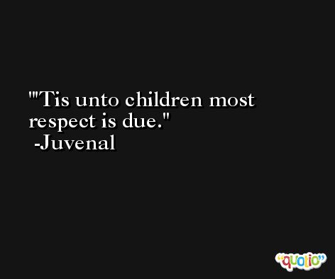 'Tis unto children most respect is due. -Juvenal