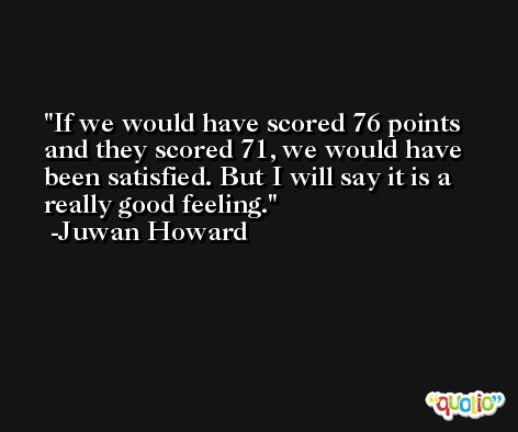 If we would have scored 76 points and they scored 71, we would have been satisfied. But I will say it is a really good feeling. -Juwan Howard