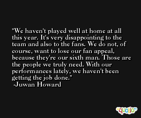 We haven't played well at home at all this year. It's very disappointing to the team and also to the fans. We do not, of course, want to lose our fan appeal, because they're our sixth man. Those are the people we truly need. With our performances lately, we haven't been getting the job done. -Juwan Howard