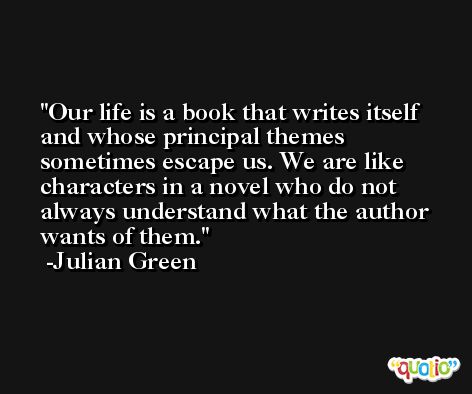 Our life is a book that writes itself and whose principal themes sometimes escape us. We are like characters in a novel who do not always understand what the author wants of them. -Julian Green