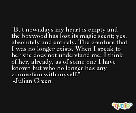 But nowadays my heart is empty and the boxwood has lost its magic scent; yes, absolutely and entirely. The creature that I was no longer exists. When I speak to her she does not understand me; I think of her, already, as of some one I have known but who no longer has any connection with myself. -Julian Green