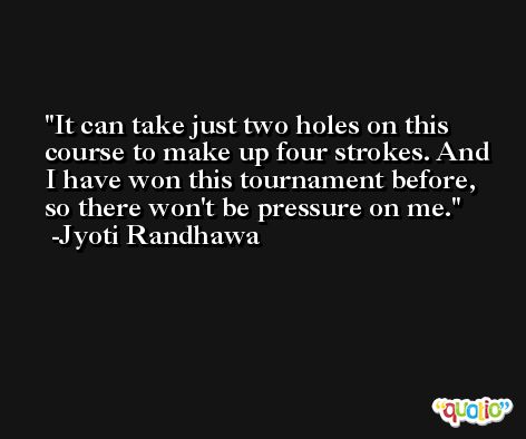 It can take just two holes on this course to make up four strokes. And I have won this tournament before, so there won't be pressure on me. -Jyoti Randhawa