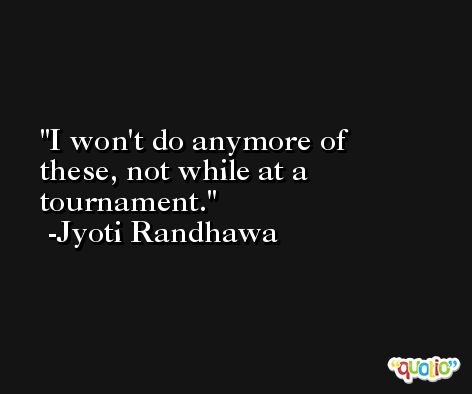 I won't do anymore of these, not while at a tournament. -Jyoti Randhawa