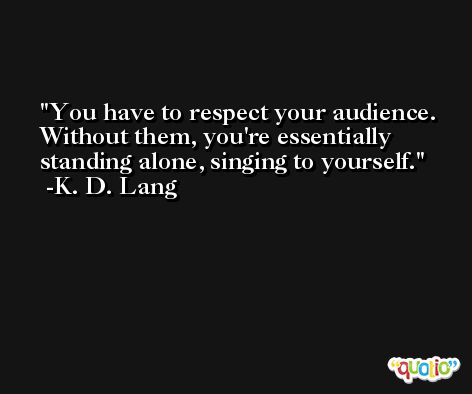 You have to respect your audience. Without them, you're essentially standing alone, singing to yourself. -K. D. Lang