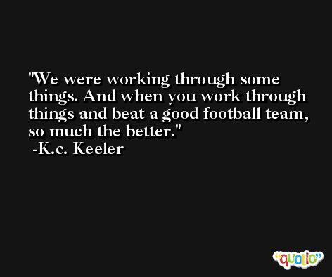 We were working through some things. And when you work through things and beat a good football team, so much the better. -K.c. Keeler