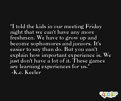 I told the kids in our meeting Friday night that we can't have any more freshmen. We have to grow up and become sophomores and juniors. It's easier to say than do. But you can't explain how important experience is. We just don't have a lot of it. These games are learning experiences for us. -K.c. Keeler