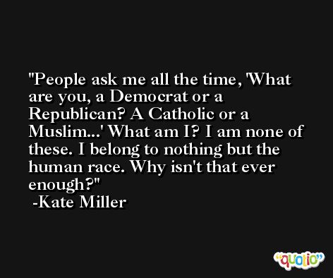 People ask me all the time, 'What are you, a Democrat or a Republican? A Catholic or a Muslim...' What am I? I am none of these. I belong to nothing but the human race. Why isn't that ever enough? -Kate Miller