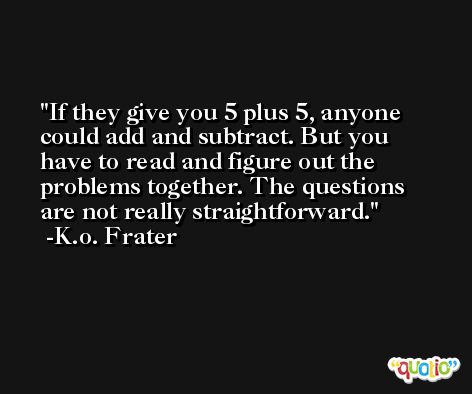 If they give you 5 plus 5, anyone could add and subtract. But you have to read and figure out the problems together. The questions are not really straightforward. -K.o. Frater
