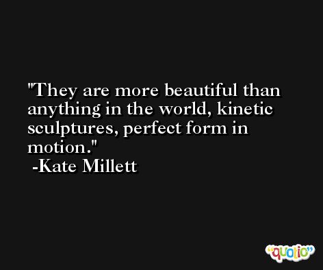 They are more beautiful than anything in the world, kinetic sculptures, perfect form in motion. -Kate Millett