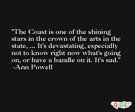 The Coast is one of the shining stars in the crown of the arts in the state, ... It's devastating, especially not to know right now what's going on, or have a handle on it. It's sad. -Ann Powell