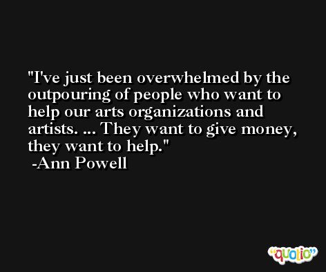 I've just been overwhelmed by the outpouring of people who want to help our arts organizations and artists. ... They want to give money, they want to help. -Ann Powell