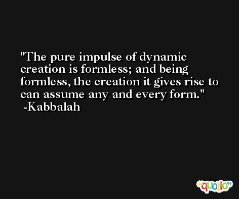 The pure impulse of dynamic creation is formless; and being formless, the creation it gives rise to can assume any and every form. -Kabbalah