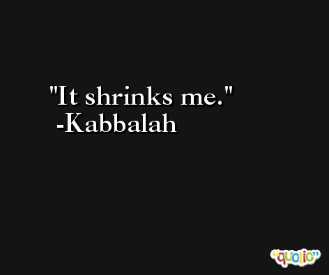 It shrinks me. -Kabbalah