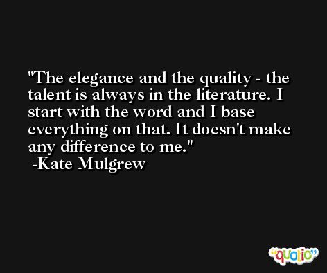 The elegance and the quality - the talent is always in the literature. I start with the word and I base everything on that. It doesn't make any difference to me. -Kate Mulgrew
