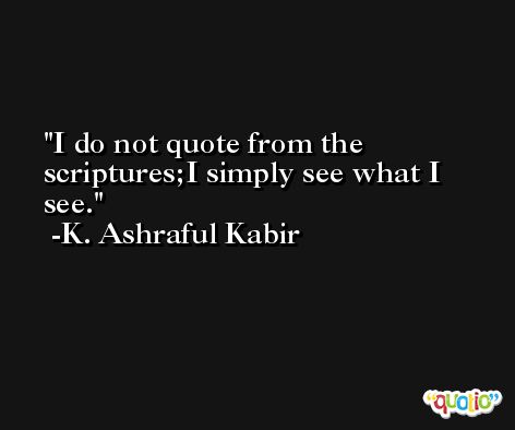 I do not quote from the scriptures;I simply see what I see. -K. Ashraful Kabir