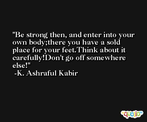 Be strong then, and enter into your own body;there you have a sold place for your feet.Think about it carefully!Don't go off somewhere else! -K. Ashraful Kabir