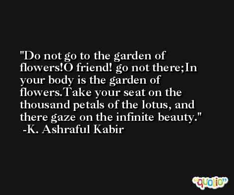 Do not go to the garden of flowers!O friend! go not there;In your body is the garden of flowers.Take your seat on the thousand petals of the lotus, and there gaze on the infinite beauty. -K. Ashraful Kabir