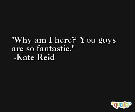 Why am I here? You guys are so fantastic. -Kate Reid