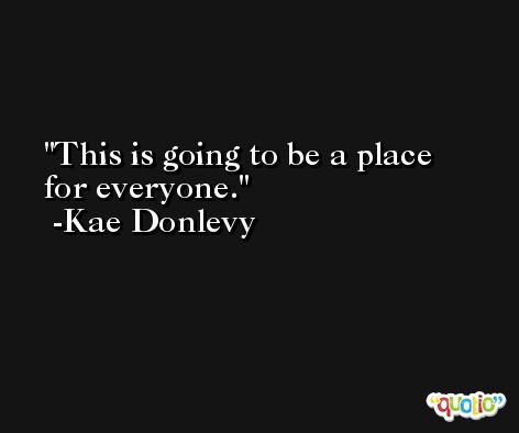 This is going to be a place for everyone. -Kae Donlevy