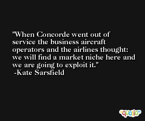 When Concorde went out of service the business aircraft operators and the airlines thought: we will find a market niche here and we are going to exploit it. -Kate Sarsfield