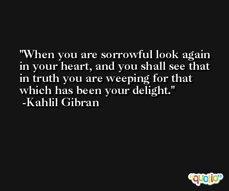 When you are sorrowful look again in your heart, and you shall see that in truth you are weeping for that which has been your delight. -Kahlil Gibran