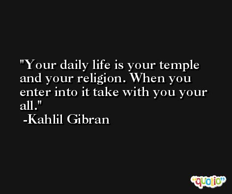 Your daily life is your temple and your religion. When you enter into it take with you your all. -Kahlil Gibran
