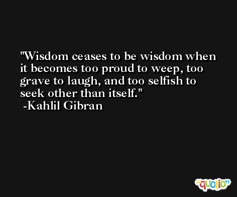 Wisdom ceases to be wisdom when it becomes too proud to weep, too grave to laugh, and too selfish to seek other than itself. -Kahlil Gibran