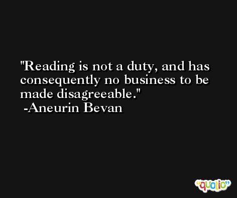 Reading is not a duty, and has consequently no business to be made disagreeable. -Aneurin Bevan