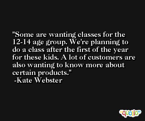 Some are wanting classes for the 12-14 age group. We're planning to do a class after the first of the year for these kids. A lot of customers are also wanting to know more about certain products. -Kate Webster
