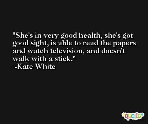 She's in very good health, she's got good sight, is able to read the papers and watch television, and doesn't walk with a stick. -Kate White