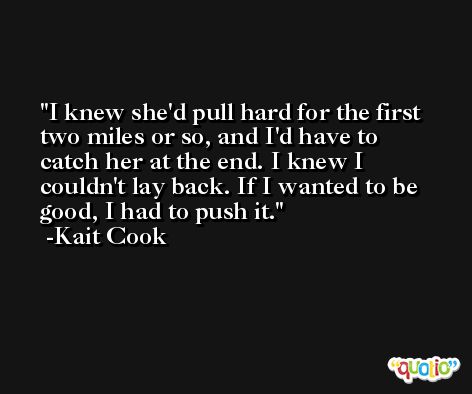 I knew she'd pull hard for the first two miles or so, and I'd have to catch her at the end. I knew I couldn't lay back. If I wanted to be good, I had to push it. -Kait Cook