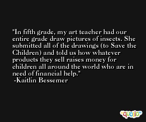 In fifth grade, my art teacher had our entire grade draw pictures of insects. She submitted all of the drawings (to Save the Children) and told us how whatever products they sell raises money for children all around the world who are in need of financial help. -Kaitlin Bessemer