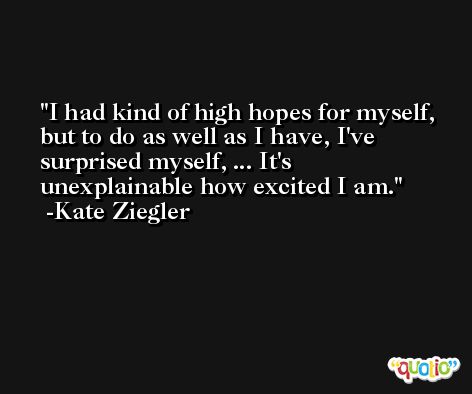 I had kind of high hopes for myself, but to do as well as I have, I've surprised myself, ... It's unexplainable how excited I am. -Kate Ziegler