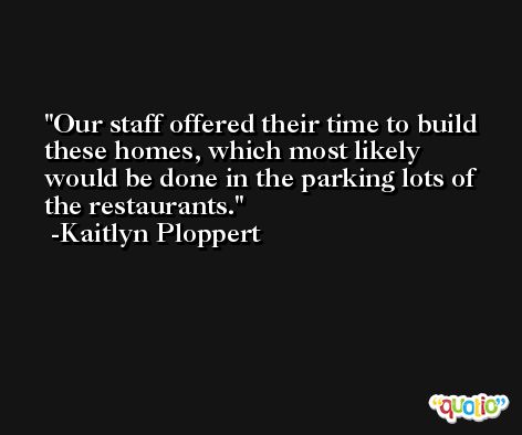 Our staff offered their time to build these homes, which most likely would be done in the parking lots of the restaurants. -Kaitlyn Ploppert