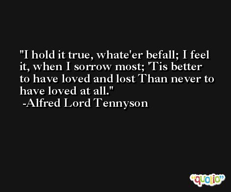 I hold it true, whate'er befall; I feel it, when I sorrow most; 'Tis better to have loved and lost Than never to have loved at all. -Alfred Lord Tennyson