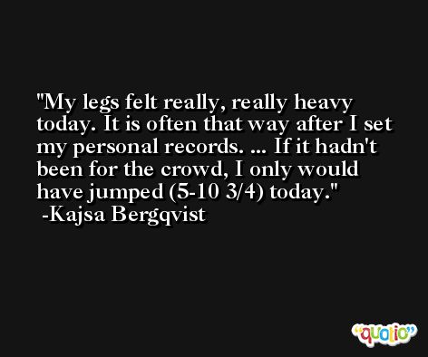 My legs felt really, really heavy today. It is often that way after I set my personal records. ... If it hadn't been for the crowd, I only would have jumped (5-10 3/4) today. -Kajsa Bergqvist