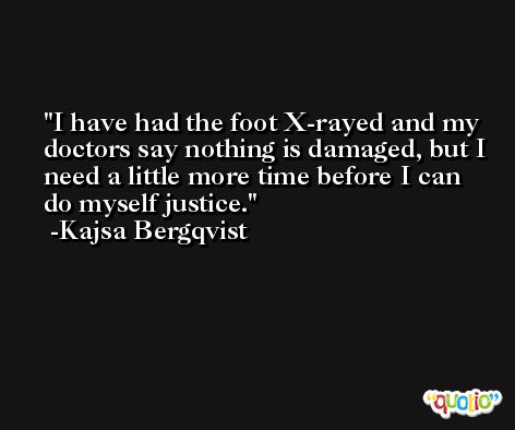 I have had the foot X-rayed and my doctors say nothing is damaged, but I need a little more time before I can do myself justice. -Kajsa Bergqvist