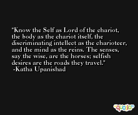 Know the Self as Lord of the chariot, the body as the chariot itself, the discriminating intellect as the charioteer, and the mind as the reins. The senses, say the wise, are the horses; selfish desires are the roads they travel. -Katha Upanishad