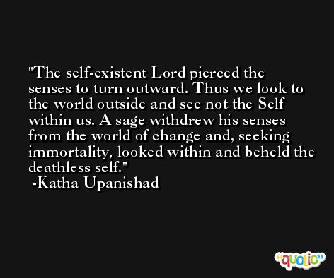 The self-existent Lord pierced the senses to turn outward. Thus we look to the world outside and see not the Self within us. A sage withdrew his senses from the world of change and, seeking immortality, looked within and beheld the deathless self. -Katha Upanishad