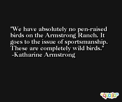 We have absolutely no pen-raised birds on the Armstrong Ranch. It goes to the issue of sportsmanship. These are completely wild birds. -Katharine Armstrong