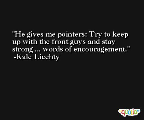 He gives me pointers: Try to keep up with the front guys and stay strong ... words of encouragement. -Kale Liechty