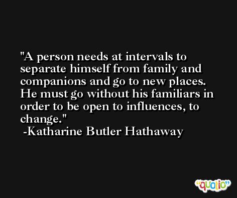 A person needs at intervals to separate himself from family and companions and go to new places. He must go without his familiars in order to be open to influences, to change. -Katharine Butler Hathaway