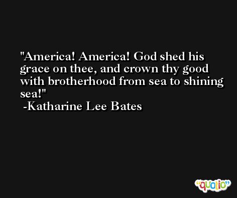 America! America! God shed his grace on thee, and crown thy good with brotherhood from sea to shining sea! -Katharine Lee Bates