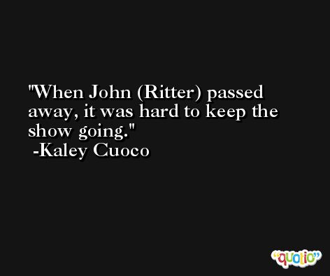 When John (Ritter) passed away, it was hard to keep the show going. -Kaley Cuoco