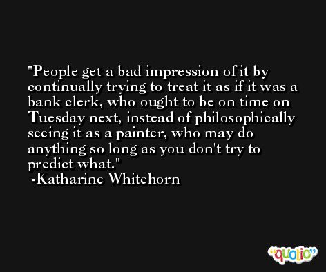 People get a bad impression of it by continually trying to treat it as if it was a bank clerk, who ought to be on time on Tuesday next, instead of philosophically seeing it as a painter, who may do anything so long as you don't try to predict what. -Katharine Whitehorn