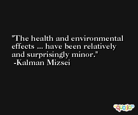 The health and environmental effects ... have been relatively and surprisingly minor. -Kalman Mizsei