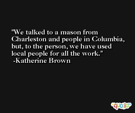 We talked to a mason from Charleston and people in Columbia, but, to the person, we have used local people for all the work. -Katherine Brown
