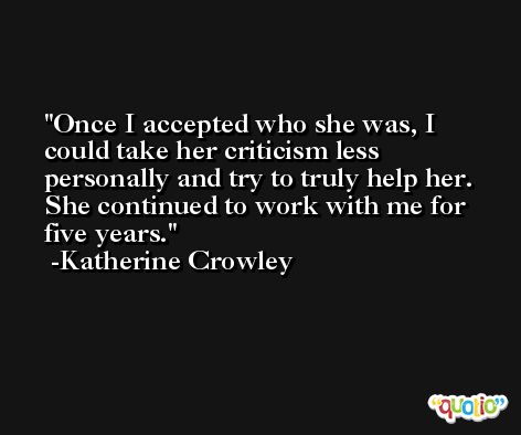 Once I accepted who she was, I could take her criticism less personally and try to truly help her. She continued to work with me for five years. -Katherine Crowley