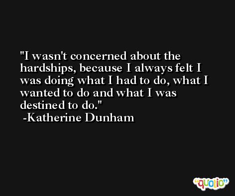 I wasn't concerned about the hardships, because I always felt I was doing what I had to do, what I wanted to do and what I was destined to do. -Katherine Dunham